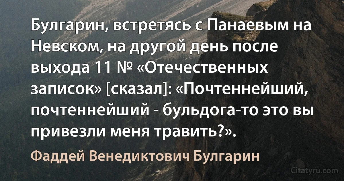 Булгарин, встретясь с Панаевым на Невском, на другой день после выхода 11 № «Отечественных записок» [сказал]: «Почтеннейший, почтеннейший - бульдога-то это вы привезли меня травить?». (Фаддей Венедиктович Булгарин)