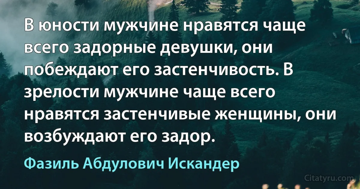 В юности мужчине нравятся чаще всего задорные девушки, они побеждают его застенчивость. В зрелости мужчине чаще всего нравятся застенчивые женщины, они возбуждают его задор. (Фазиль Абдулович Искандер)