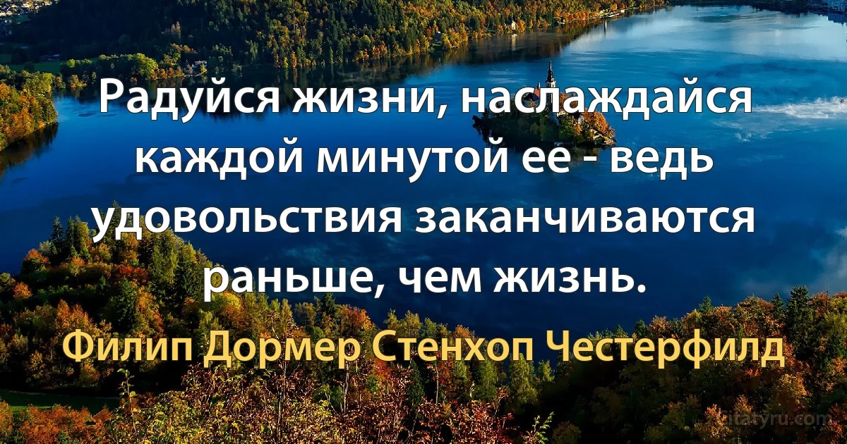 Радуйся жизни, наслаждайся каждой минутой ее - ведь удовольствия заканчиваются раньше, чем жизнь. (Филип Дормер Стенхоп Честерфилд)