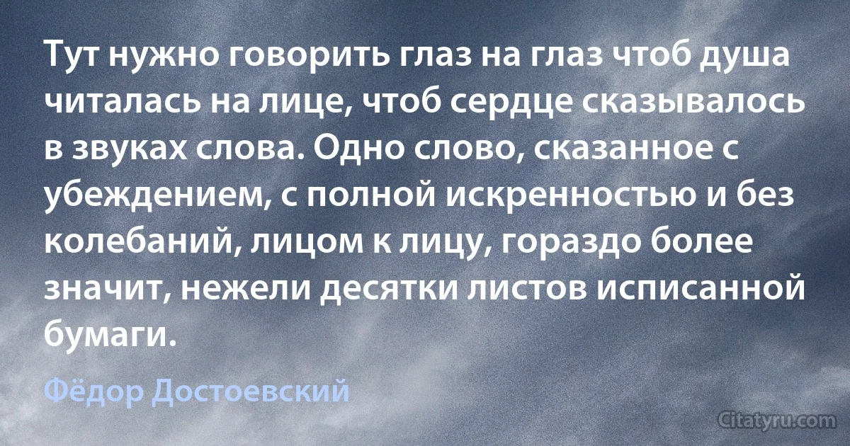 Тут нужно говорить глаз на глаз чтоб душа читалась на лице, чтоб сердце сказывалось в звуках слова. Одно слово, сказанное с убеждением, с полной искренностью и без колебаний, лицом к лицу, гораздо более значит, нежели десятки листов исписанной бумаги. (Фёдор Достоевский)