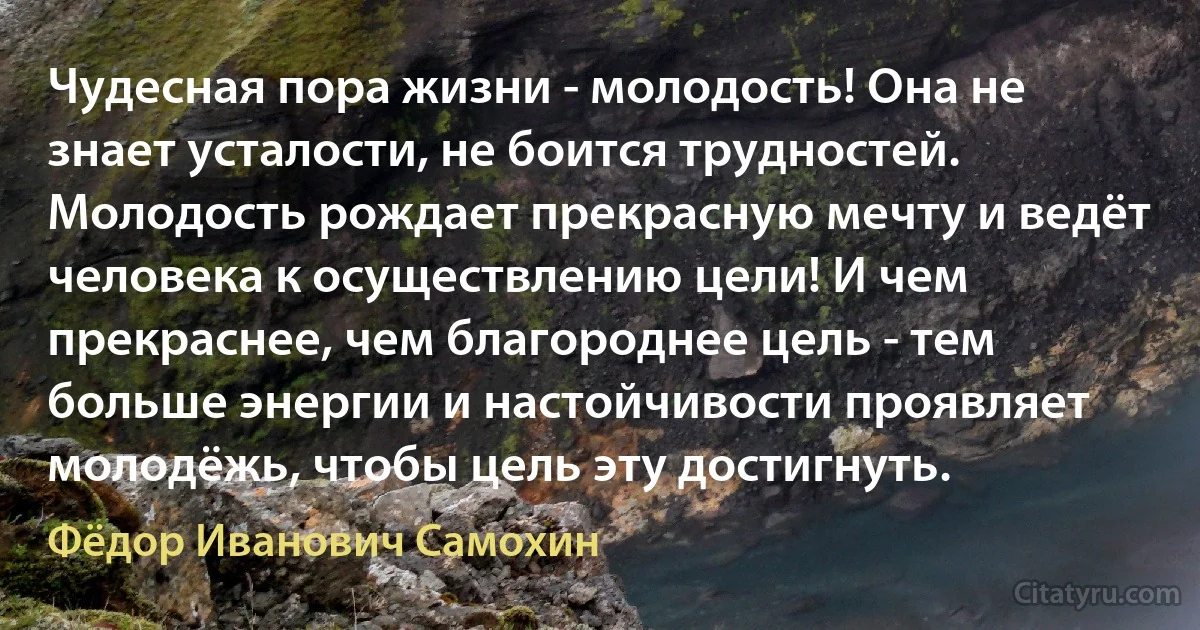 Чудесная пора жизни - молодость! Она не знает усталости, не боится трудностей. Молодость рождает прекрасную мечту и ведёт человека к осуществлению цели! И чем прекраснее, чем благороднее цель - тем больше энергии и настойчивости проявляет молодёжь, чтобы цель эту достигнуть. (Фёдор Иванович Самохин)