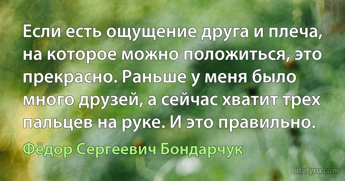 Если есть ощущение друга и плеча, на которое можно положиться, это прекрасно. Раньше у меня было много друзей, а сейчас хватит трех пальцев на руке. И это правильно. (Фёдор Сергеевич Бондарчук)