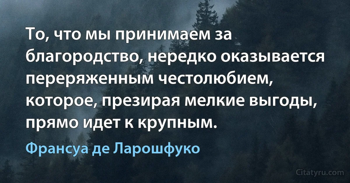 То, что мы принимаем за благородство, нередко оказывается переряженным честолюбием, которое, презирая мелкие выгоды, прямо идет к крупным. (Франсуа де Ларошфуко)