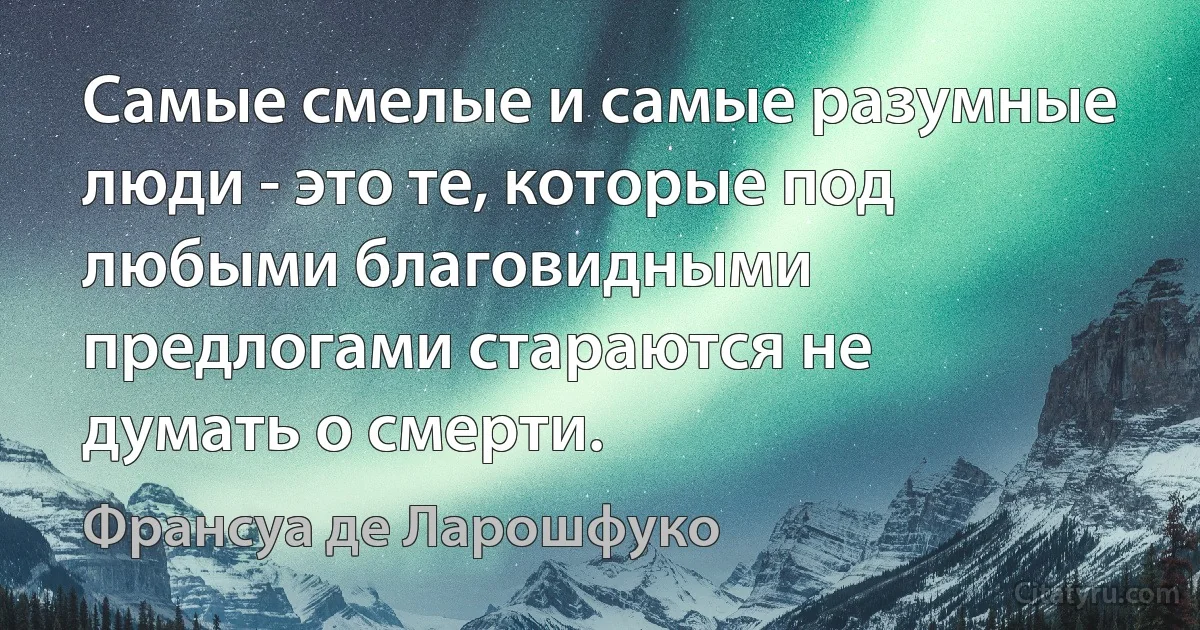 Самые смелые и самые разумные люди - это те, которые под любыми благовидными предлогами стараются не думать о смерти. (Франсуа де Ларошфуко)