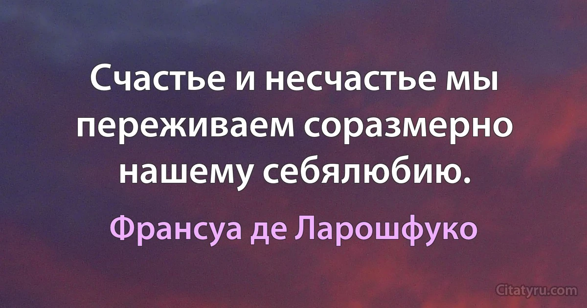 Счастье и несчастье мы переживаем соразмерно нашему себялюбию. (Франсуа де Ларошфуко)