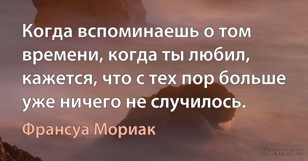 Когда вспоминаешь о том времени, когда ты любил, кажется, что с тех пор больше уже ничего не случилось. (Франсуа Мориак)