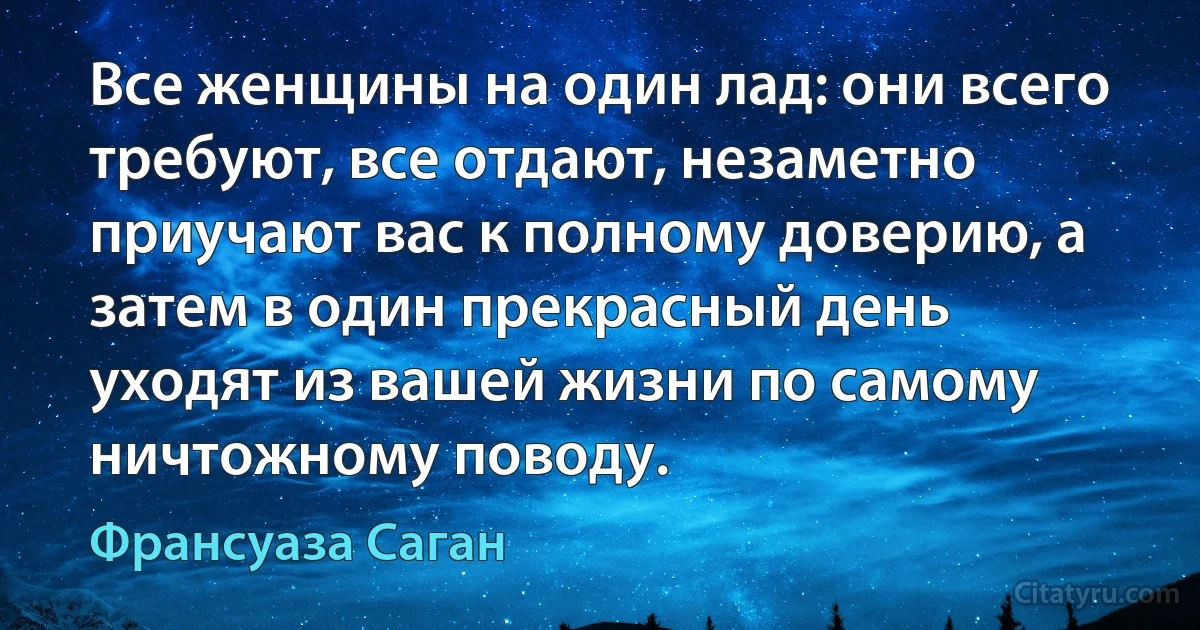 Все женщины на один лад: они всего требуют, все отдают, незаметно приучают вас к полному доверию, а затем в один прекрасный день уходят из вашей жизни по самому ничтожному поводу. (Франсуаза Саган)