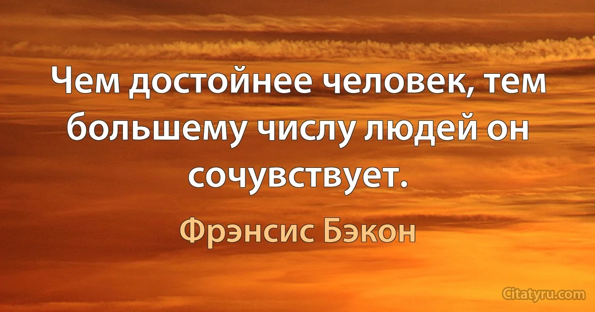 Чем достойнее человек, тем большему числу людей он сочувствует. (Фрэнсис Бэкон)