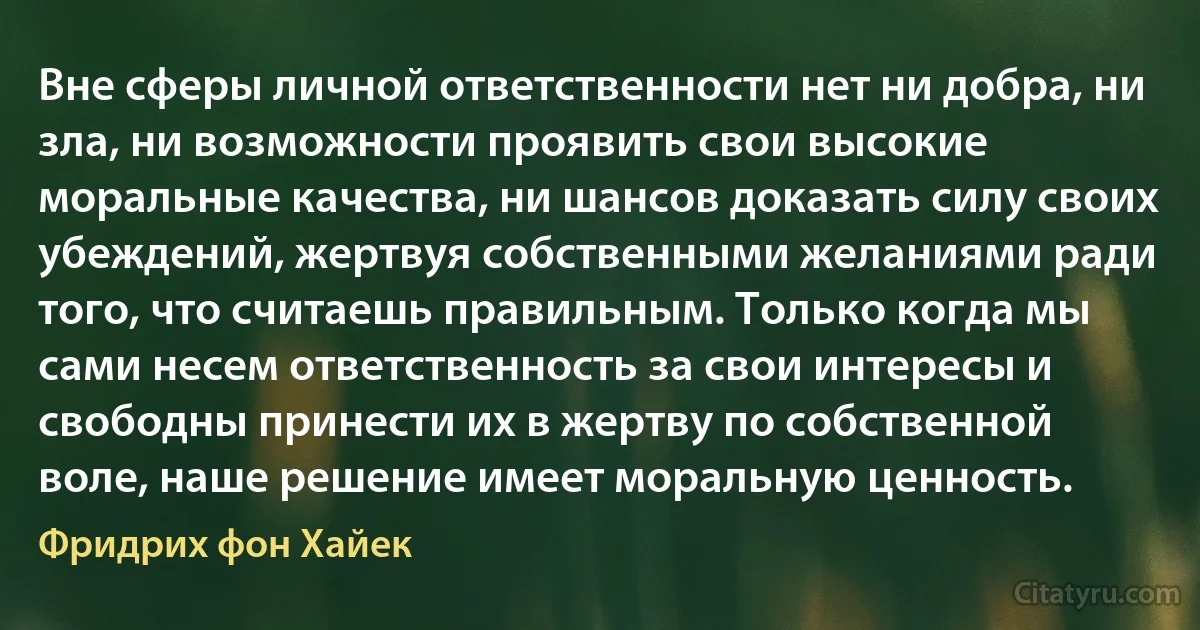 Вне сферы личной ответственности нет ни добра, ни зла, ни возможности проявить свои высокие моральные качества, ни шансов доказать силу своих убеждений, жертвуя собственными желаниями ради того, что считаешь правильным. Только когда мы сами несем ответственность за свои интересы и свободны принести их в жертву по собственной воле, наше решение имеет моральную ценность. (Фридрих фон Хайек)