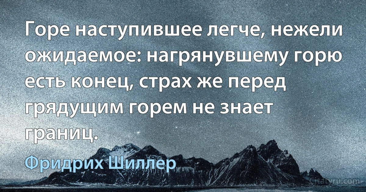 Горе наступившее легче, нежели ожидаемое: нагрянувшему горю есть конец, страх же перед грядущим горем не знает границ. (Фридрих Шиллер)