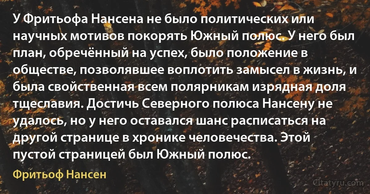 У Фритьофа Нансена не было политических или научных мотивов покорять Южный полюс. У него был план, обречённый на успех, было положение в обществе, позволявшее воплотить замысел в жизнь, и была свойственная всем полярникам изрядная доля тщеславия. Достичь Северного полюса Нансену не удалось, но у него оставался шанс расписаться на другой странице в хронике человечества. Этой пустой страницей был Южный полюс. (Фритьоф Нансен)