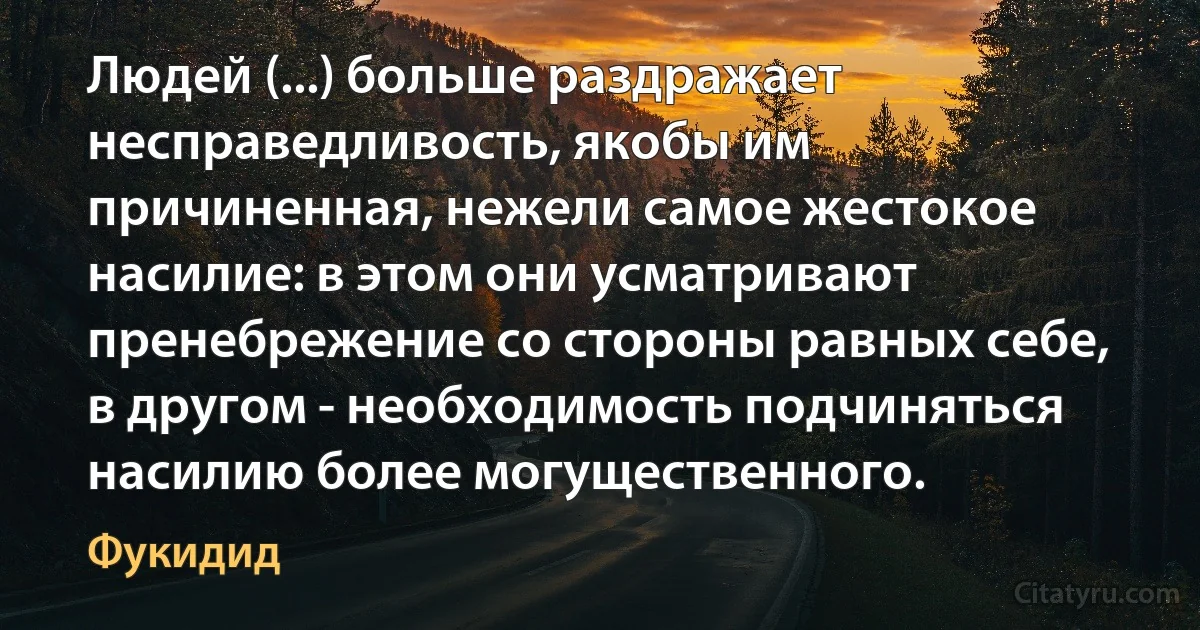 Людей (...) больше раздражает несправедливость, якобы им причиненная, нежели самое жестокое насилие: в этом они усматривают пренебрежение со стороны равных себе, в другом - необходимость подчиняться насилию более могущественного. (Фукидид)