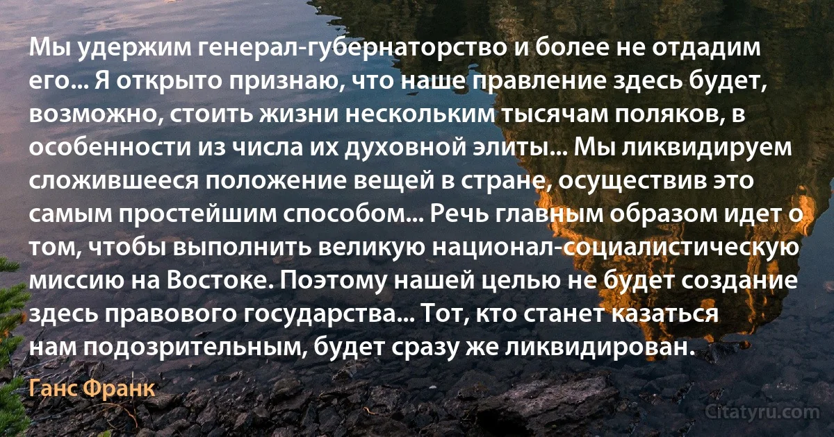 Мы удержим генерал-губернаторство и более не отдадим его... Я открыто признаю, что наше правление здесь будет, возможно, стоить жизни нескольким тысячам поляков, в особенности из числа их духовной элиты... Мы ликвидируем сложившееся положение вещей в стране, осуществив это самым простейшим способом... Речь главным образом идет о том, чтобы выполнить великую национал-социалистическую миссию на Востоке. Поэтому нашей целью не будет создание здесь правового государства... Тот, кто станет казаться нам подозрительным, будет сразу же ликвидирован. (Ганс Франк)