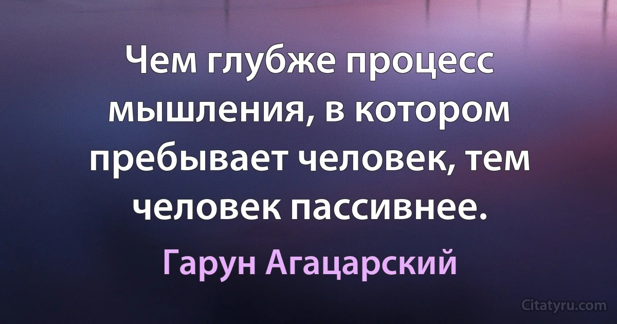 Чем глубже процесс мышления, в котором пребывает человек, тем человек пассивнее. (Гарун Агацарский)