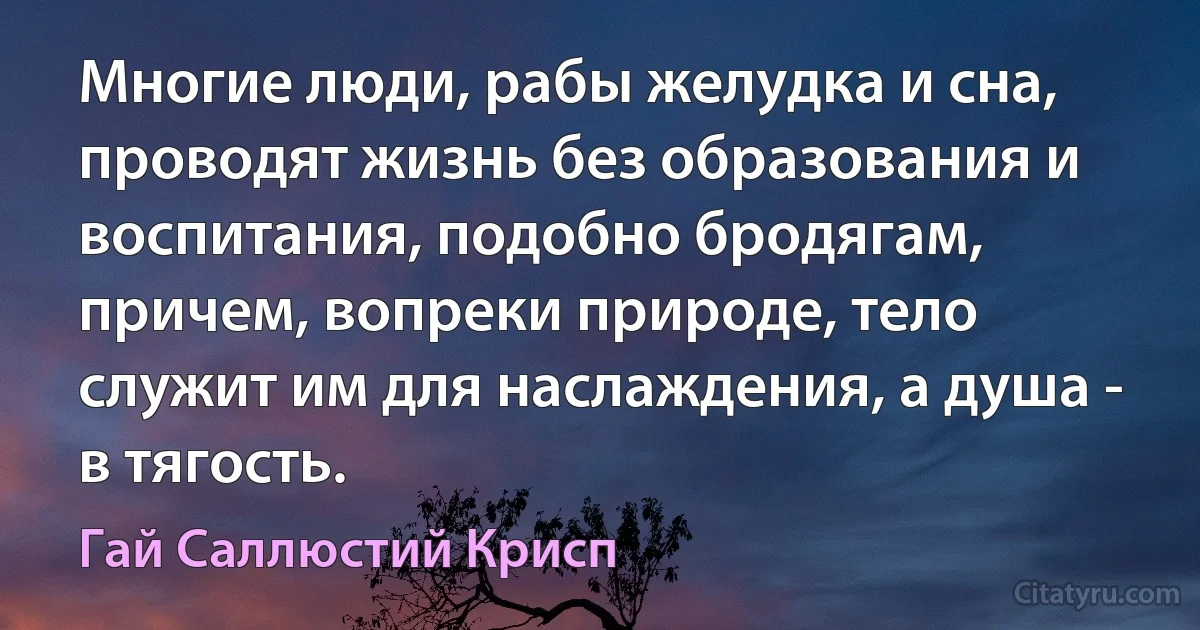 Многие люди, рабы желудка и сна, проводят жизнь без образования и воспитания, подобно бродягам, причем, вопреки природе, тело служит им для наслаждения, а душа - в тягость. (Гай Саллюстий Крисп)