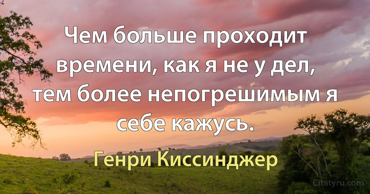 Чем больше проходит времени, как я не у дел, тем более непогрешимым я себе кажусь. (Генри Киссинджер)