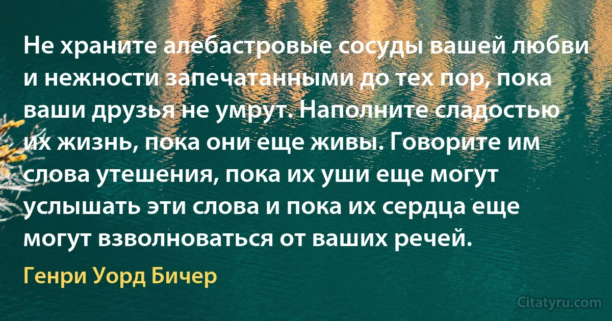 Не храните алебастровые сосуды вашей любви и нежности запечатанными до тех пор, пока ваши друзья не умрут. Наполните сладостью их жизнь, пока они еще живы. Говорите им слова утешения, пока их уши еще могут услышать эти слова и пока их сердца еще могут взволноваться от ваших речей. (Генри Уорд Бичер)