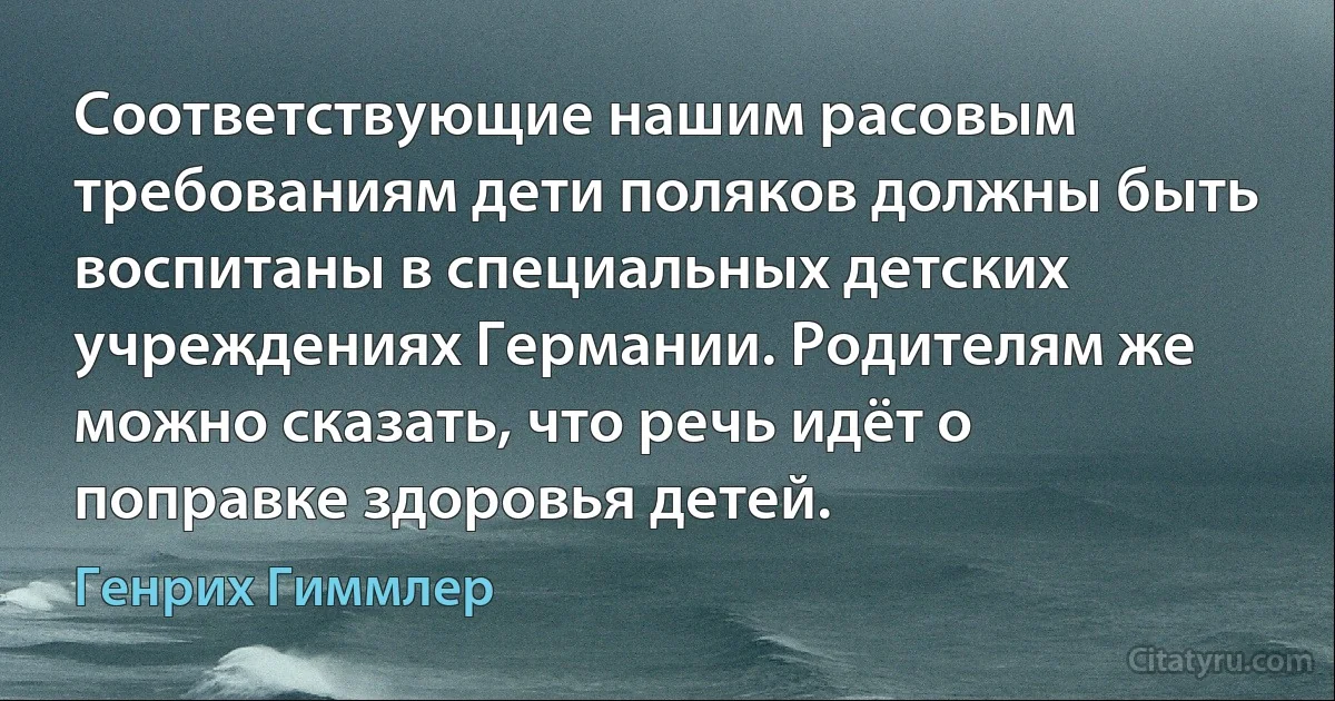 Соответствующие нашим расовым требованиям дети поляков должны быть воспитаны в специальных детских учреждениях Германии. Родителям же можно сказать, что речь идёт о поправке здоровья детей. (Генрих Гиммлер)