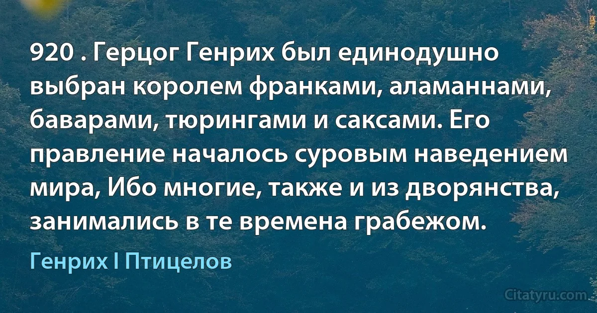 920 . Герцог Генрих был единодушно выбран королем франками, аламаннами, баварами, тюрингами и саксами. Его правление началось суровым наведением мира, Ибо многие, также и из дворянства, занимались в те времена грабежом. (Генрих I Птицелов)