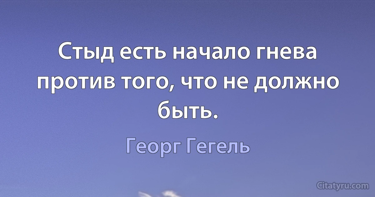 Стыд есть начало гнева против того, что не должно быть. (Георг Гегель)