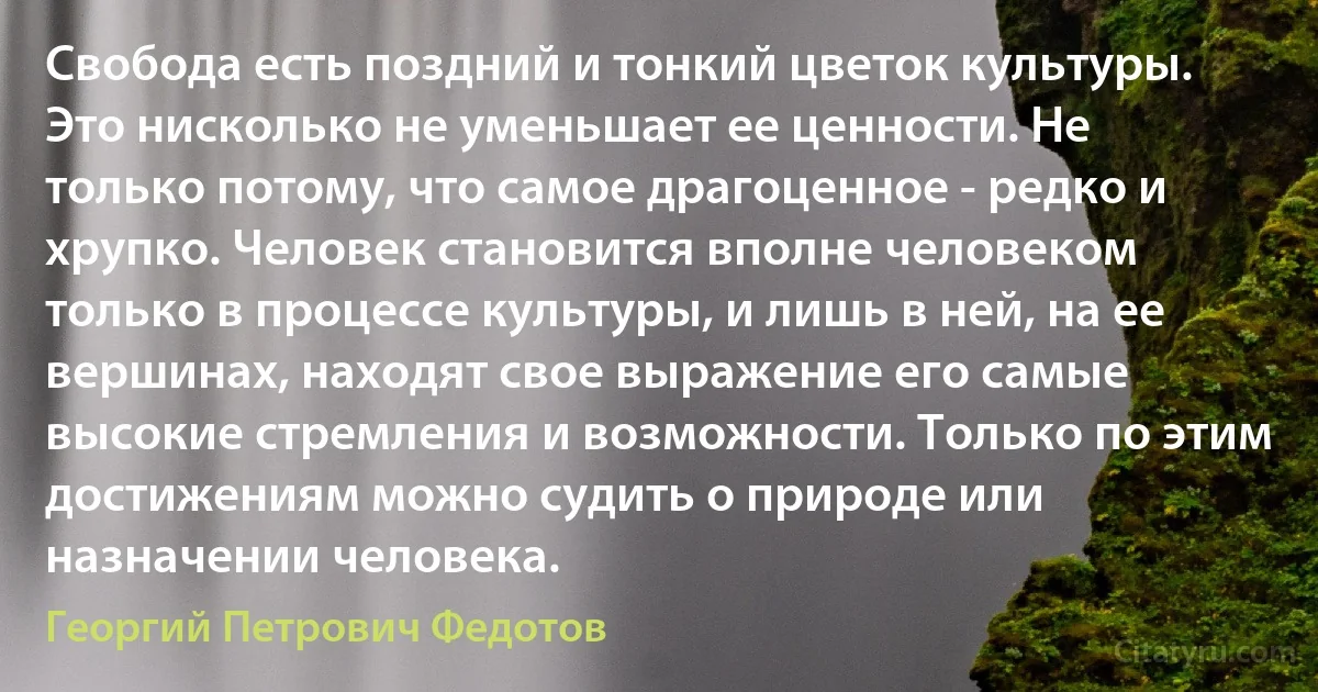 Свобода есть поздний и тонкий цветок культуры. Это нисколько не уменьшает ее ценности. Не только потому, что самое драгоценное - редко и хрупко. Человек становится вполне человеком только в процессе культуры, и лишь в ней, на ее вершинах, находят свое выражение его самые высокие стремления и возможности. Только по этим достижениям можно судить о природе или назначении человека. (Георгий Петрович Федотов)