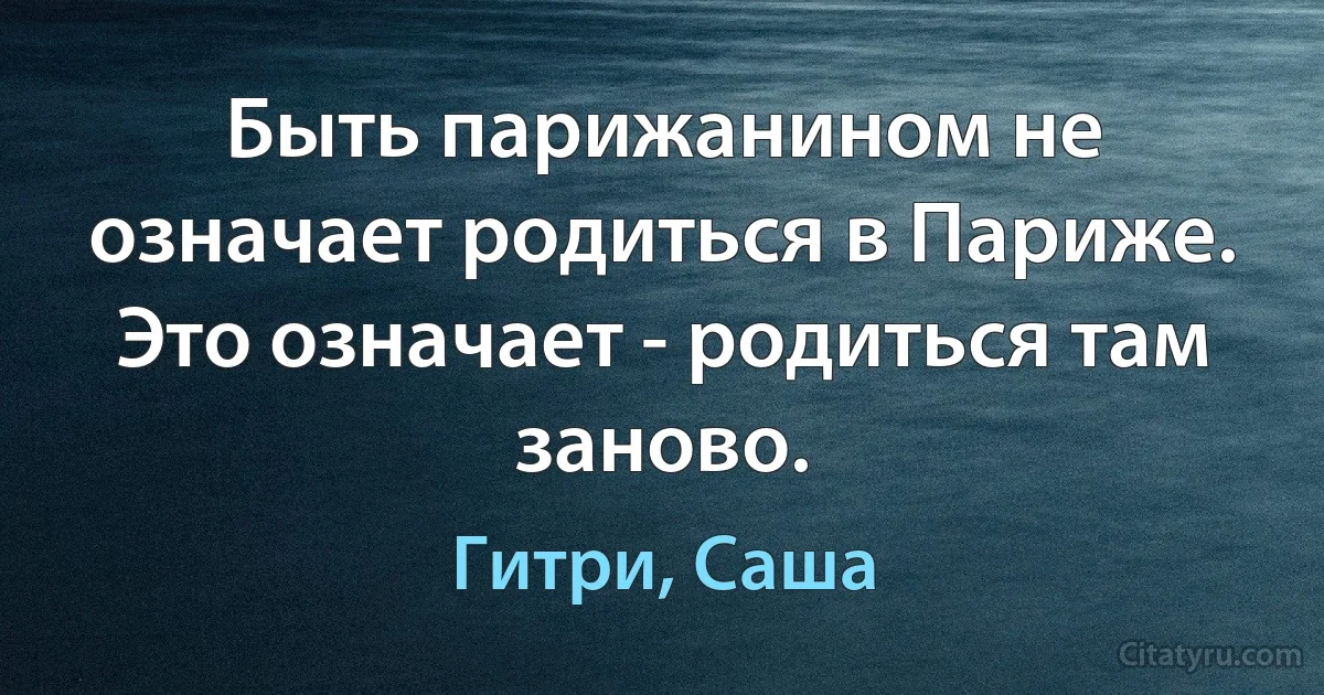 Быть парижанином не означает родиться в Париже. Это означает - родиться там заново. (Гитри, Саша)