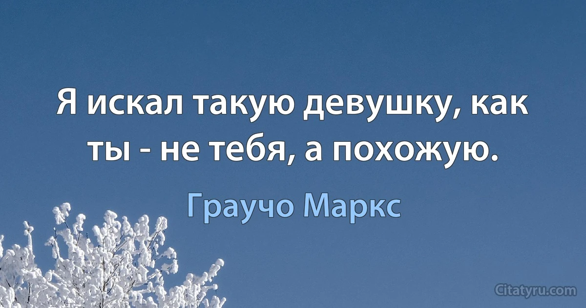 Я искал такую девушку, как ты - не тебя, а похожую. (Граучо Маркс)