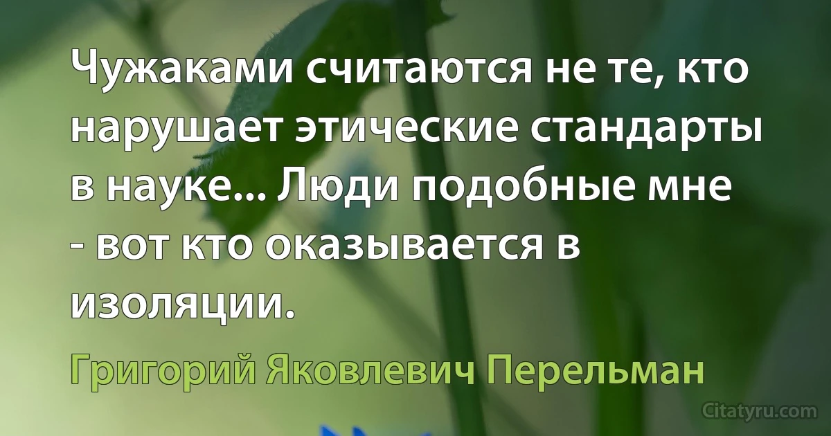 Чужаками считаются не те, кто нарушает этические стандарты в науке... Люди подобные мне - вот кто оказывается в изоляции. (Григорий Яковлевич Перельман)