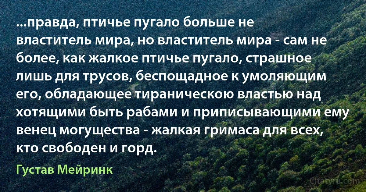 ...правда, птичье пугало больше не властитель мира, но властитель мира - сам не более, как жалкое птичье пугало, страшное лишь для трусов, беспощадное к умоляющим его, обладающее тираническою властью над хотящими быть рабами и приписывающими ему венец могущества - жалкая гримаса для всех, кто свободен и горд. (Густав Мейринк)