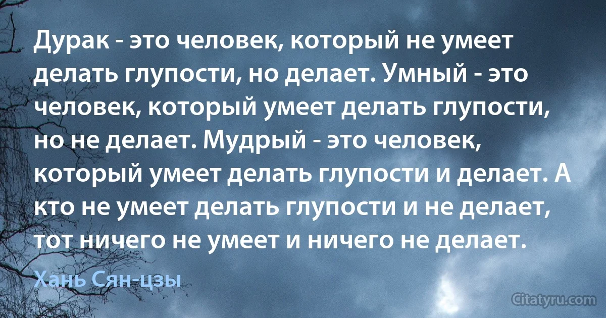 Дурак - это человек, который не умеет делать глупости, но делает. Умный - это человек, который умеет делать глупости, но не делает. Мудрый - это человек, который умеет делать глупости и делает. А кто не умеет делать глупости и не делает, тот ничего не умеет и ничего не делает. (Хань Сян-цзы)