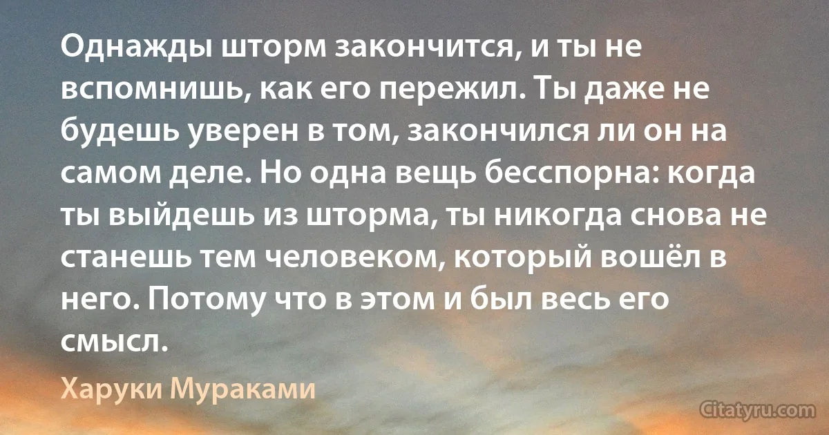 Однажды шторм закончится, и ты не вспомнишь, как его пережил. Ты даже не будешь уверен в том, закончился ли он на самом деле. Но одна вещь бесспорна: когда ты выйдешь из шторма, ты никогда снова не станешь тем человеком, который вошёл в него. Потому что в этом и был весь его смысл. (Харуки Мураками)