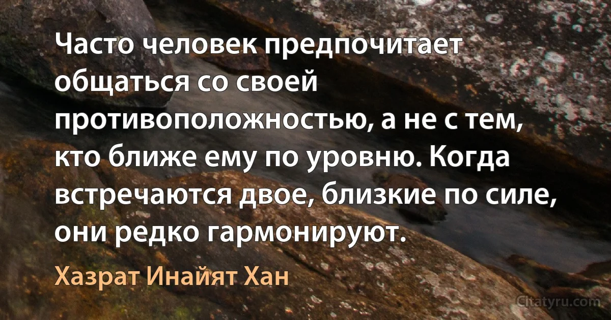 Часто человек предпочитает общаться со своей противоположностью, а не с тем, кто ближе ему по уровню. Когда встречаются двое, близкие по силе, они редко гармонируют. (Хазрат Инайят Хан)