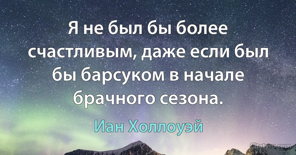 Я не был бы более счастливым, даже если был бы барсуком в начале брачного сезона. (Иан Холлоуэй)