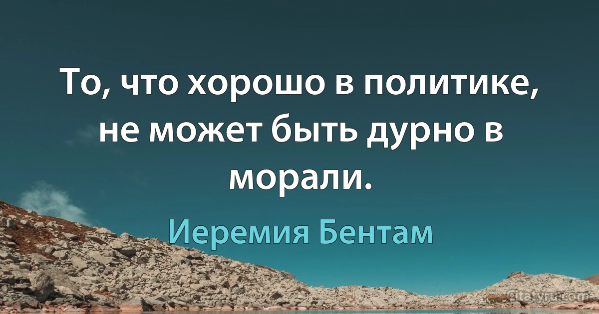 То, что хорошо в политике, не может быть дурно в морали. (Иеремия Бентам)