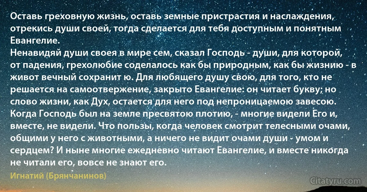 Оставь греховную жизнь, оставь земные пристрастия и наслаждения, отрекись души своей, тогда сделается для тебя доступным и понятным Евангелие.
Ненавидяй души своея в мире сем, сказал Господь - души, для которой, от падения, грехолюбие соделалось как бы природным, как бы жизнию - в живот вечный сохранит ю. Для любящего душу свою, для того, кто не решается на самоотвержение, закрыто Евангелие: он читает букву; но слово жизни, как Дух, остается для него под непроницаемою завесою. Когда Господь был на земле пресвятою плотию, - многие видели Его и, вместе, не видели. Что пользы, когда человек смотрит телесными очами, общими у него с животными, а ничего не видит очами души - умом и сердцем? И ныне многие ежедневно читают Евангелие, и вместе никогда не читали его, вовсе не знают его. (Игнатий (Брянчанинов))