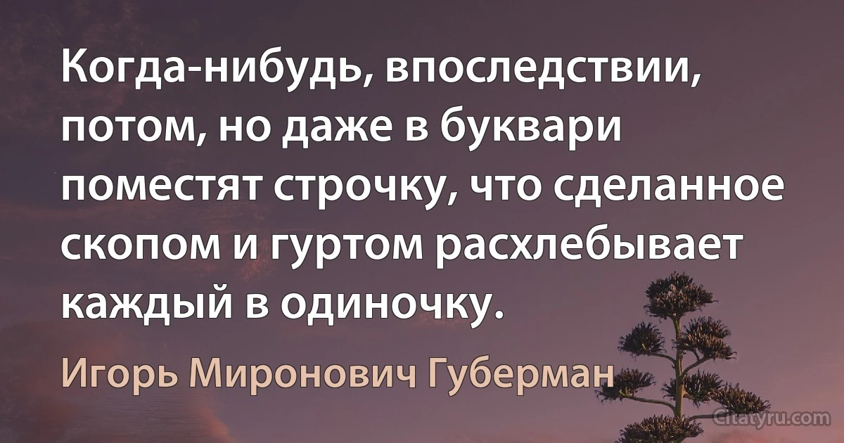 Когда-нибудь, впоследствии, потом, но даже в буквари поместят строчку, что сделанное скопом и гуртом расхлебывает каждый в одиночку. (Игорь Миронович Губерман)