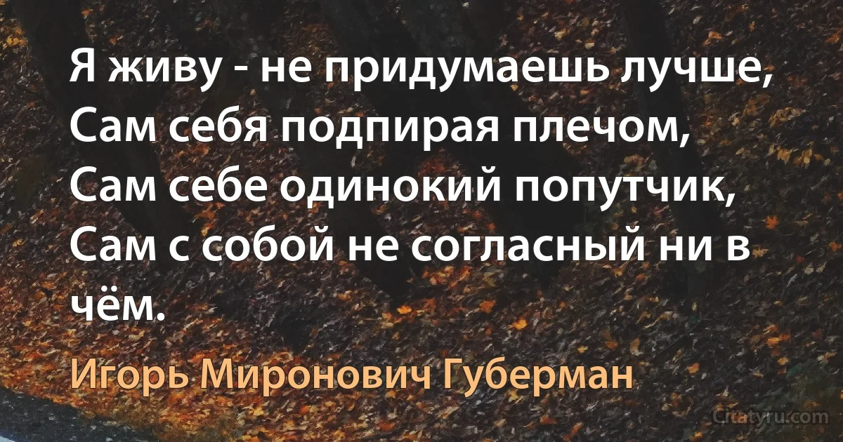 Я живу - не придумаешь лучше,
Сам себя подпирая плечом,
Сам себе одинокий попутчик,
Сам с собой не согласный ни в чём. (Игорь Миронович Губерман)