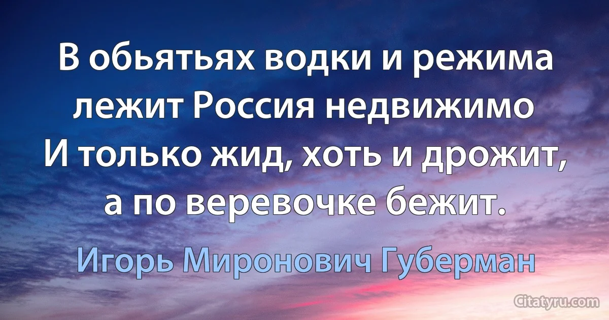 В обьятьях водки и режима
лежит Россия недвижимо
И только жид, хоть и дрожит,
а по веревочке бежит. (Игорь Миронович Губерман)