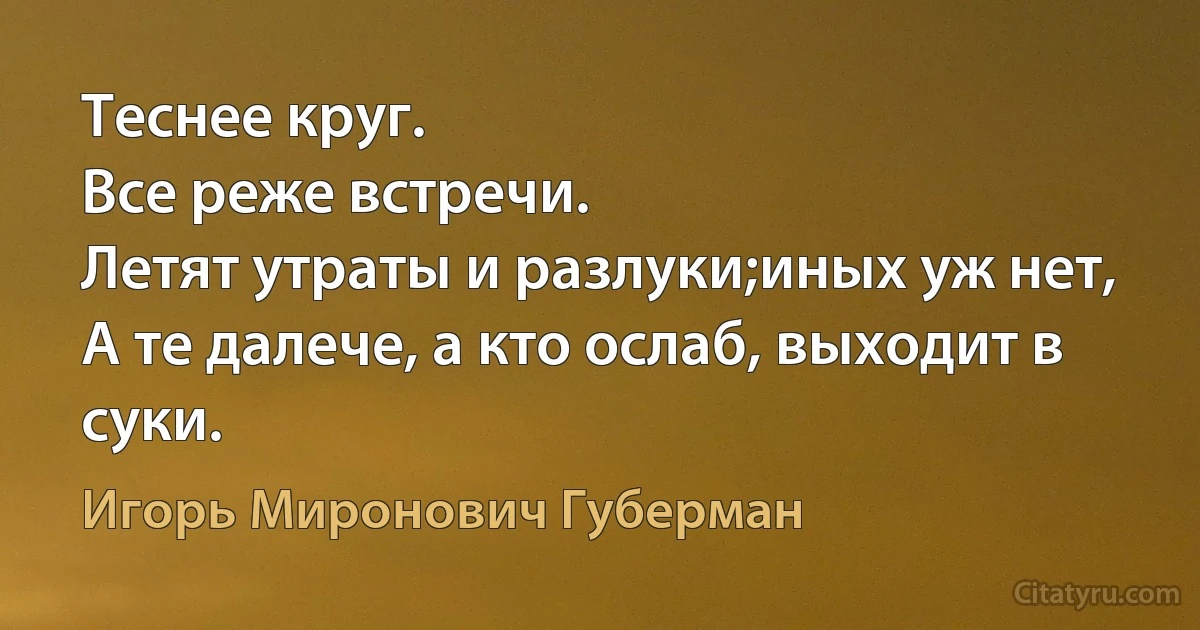 Теснее круг. 
Все реже встречи.
Летят утраты и разлуки;иных уж нет, 
А те далече, а кто ослаб, выходит в суки. (Игорь Миронович Губерман)