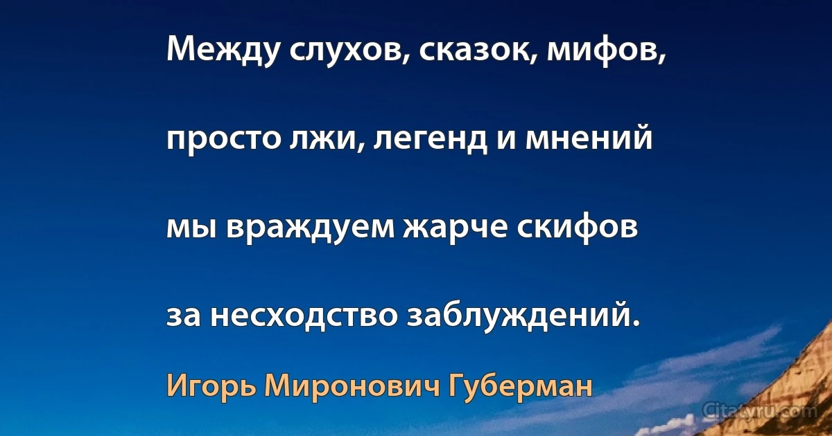 Между слухов, сказок, мифов,

просто лжи, легенд и мнений

мы враждуем жарче скифов

за несходство заблуждений. (Игорь Миронович Губерман)