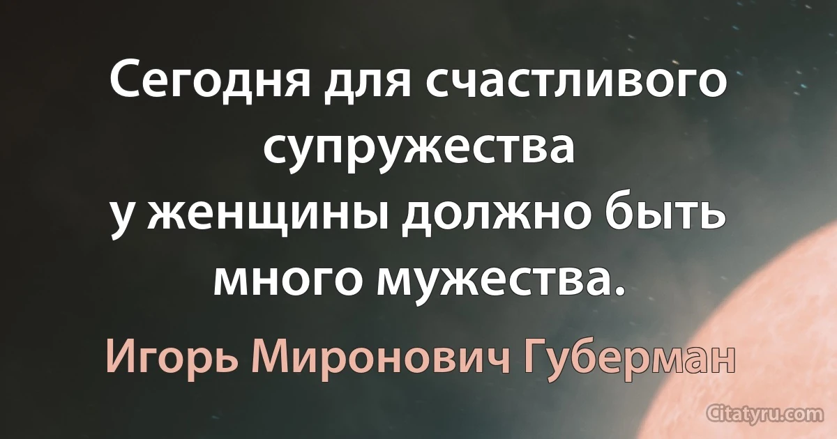 Сегодня для счастливого супружества
у женщины должно быть много мужества. (Игорь Миронович Губерман)