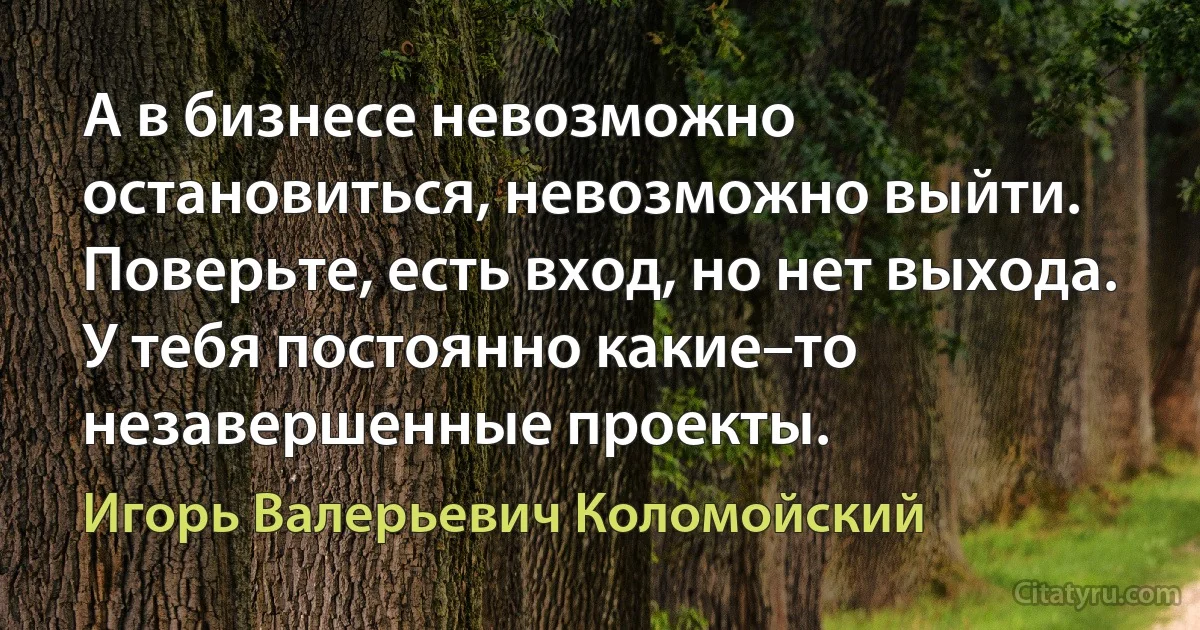 А в бизнесе невозможно остановиться, невозможно выйти. Поверьте, есть вход, но нет выхода. У тебя постоянно какие–то незавершенные проекты. (Игорь Валерьевич Коломойский)