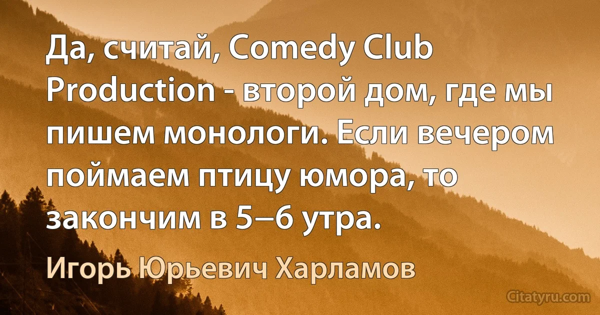 Да, считай, Comedy Club Production - второй дом, где мы пишем монологи. Если вечером поймаем птицу юмора, то закончим в 5−6 утра. (Игорь Юрьевич Харламов)