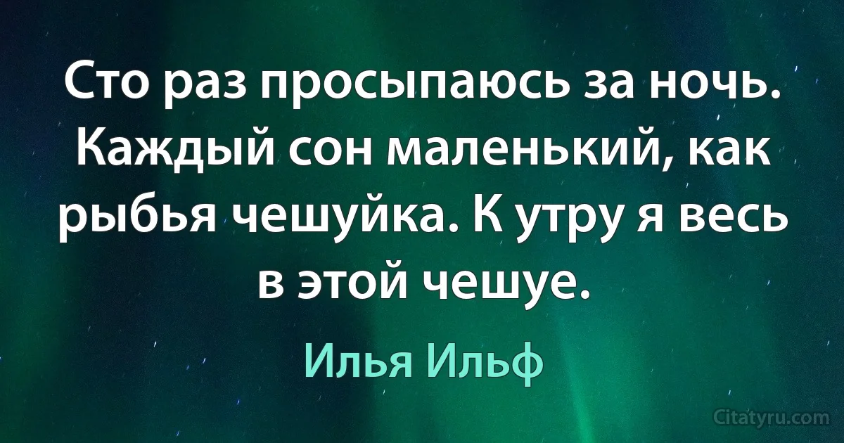 Сто раз просыпаюсь за ночь. Каждый сон маленький, как рыбья чешуйка. К утру я весь в этой чешуе. (Илья Ильф)