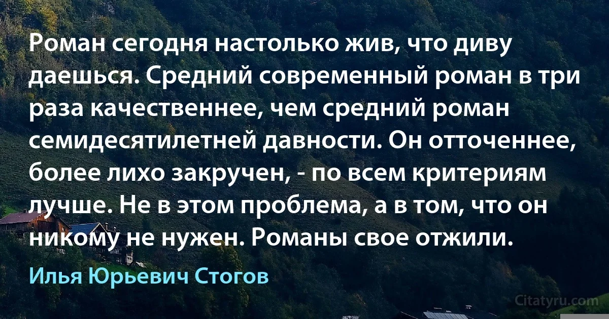 Роман сегодня настолько жив, что диву даешься. Средний современный роман в три раза качественнее, чем средний роман семидесятилетней давности. Он отточеннее, более лихо закручен, - по всем критериям лучше. Не в этом проблема, а в том, что он никому не нужен. Романы свое отжили. (Илья Юрьевич Стогов)