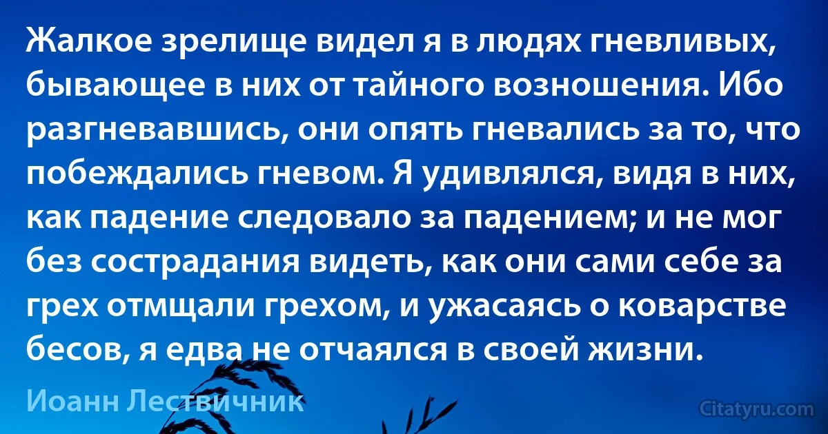 Жалкое зрелище видел я в людях гневливых, бывающее в них от тайного возношения. Ибо разгневавшись, они опять гневались за то, что побеждались гневом. Я удивлялся, видя в них, как падение следовало за падением; и не мог без сострадания видеть, как они сами себе за грех отмщали грехом, и ужасаясь о коварстве бесов, я едва не отчаялся в своей жизни. (Иоанн Лествичник)