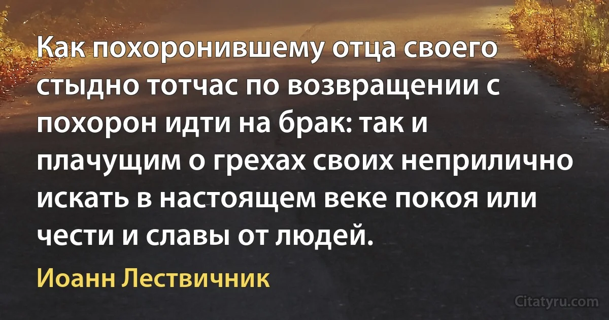 Как похоронившему отца своего стыдно тотчас по возвращении с похорон идти на брак: так и плачущим о грехах своих неприлично искать в настоящем веке покоя или чести и славы от людей. (Иоанн Лествичник)