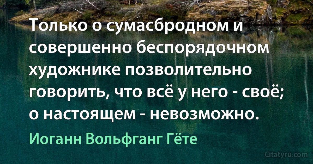 Только о сумасбродном и совершенно беспорядочном художнике позволительно говорить, что всё у него - своё; о настоящем - невозможно. (Иоганн Вольфганг Гёте)