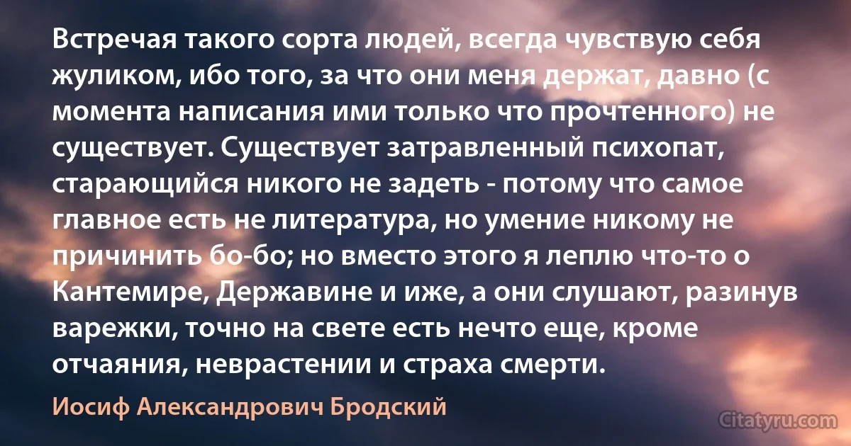 Встречая такого сорта людей, всегда чувствую себя жуликом, ибо того, за что они меня держат, давно (с момента написания ими только что прочтенного) не существует. Существует затравленный психопат, старающийся никого не задеть - потому что самое главное есть не литература, но умение никому не причинить бо-бо; но вместо этого я леплю что-то о Кантемире, Державине и иже, а они слушают, разинув варежки, точно на свете есть нечто еще, кроме отчаяния, неврастении и страха смерти. (Иосиф Александрович Бродский)