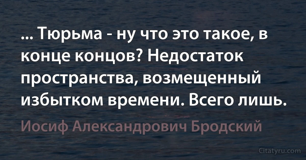 ... Тюрьма - ну что это такое, в конце концов? Недостаток пространства, возмещенный избытком времени. Всего лишь. (Иосиф Александрович Бродский)